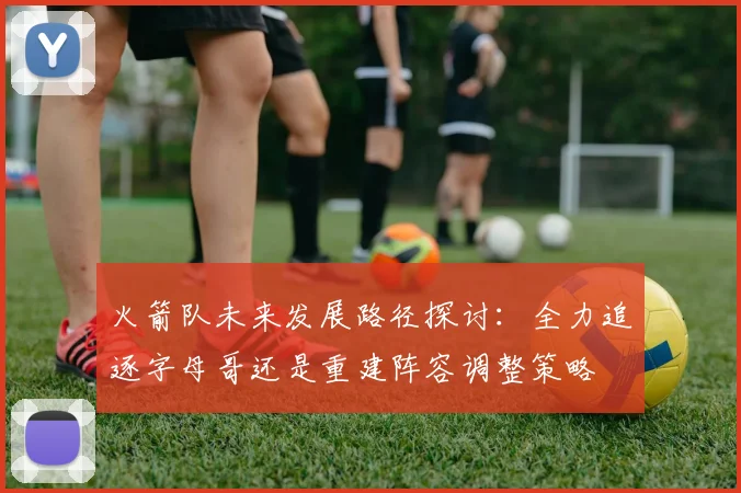 火箭队未来发展路径探讨：全力追逐字母哥还是重建阵容调整策略