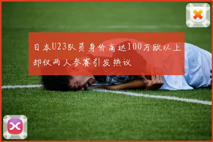 日本U23队员身价高达100万欧以上却仅两人参赛引发热议