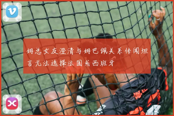 姆总女友澄清与姆巴佩关系传闻坦言无法选择法国或西班牙