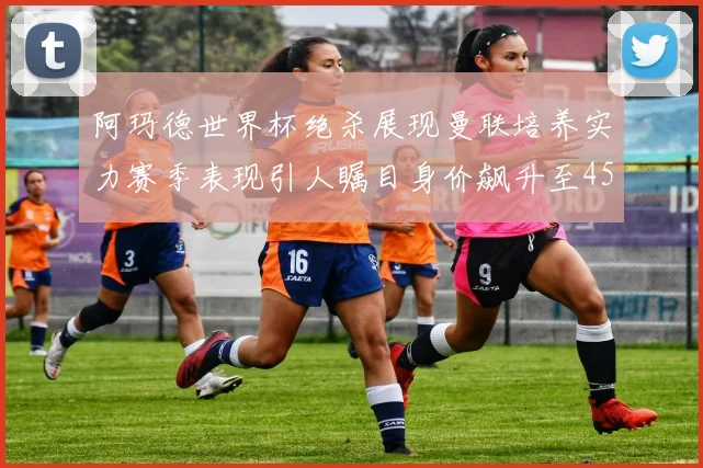 阿玛德世界杯绝杀展现曼联培养实力赛季表现引人瞩目身价飙升至4500万欧