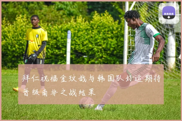 拜仁祝福金玟哉与韩国队好运期待晋级南非之战结果