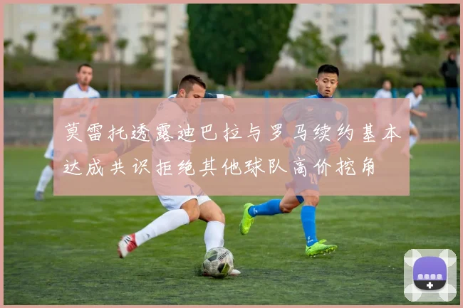 莫雷托透露迪巴拉与罗马续约基本达成共识拒绝其他球队高价挖角