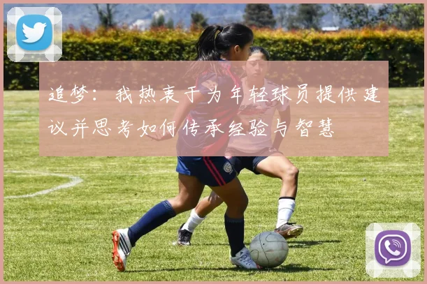 追梦：我热衷于为年轻球员提供建议并思考如何传承经验与智慧
