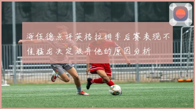 海伍德点评英格拉姆季后赛表现不佳猛龙决定放弃他的原因分析