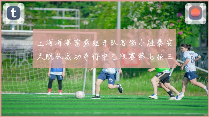 上海海港富盛经开队客场小胜泰安天贶队成功夺得中乙联赛第七轮三分