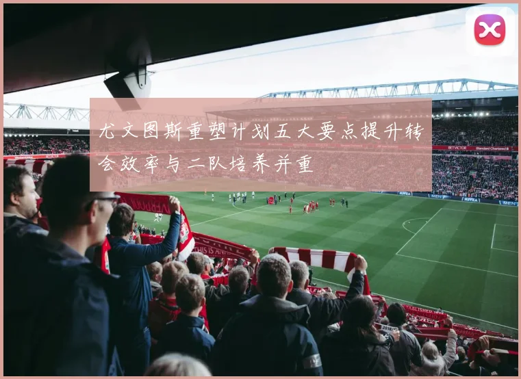 尤文图斯重塑计划五大要点提升转会效率与二队培养并重