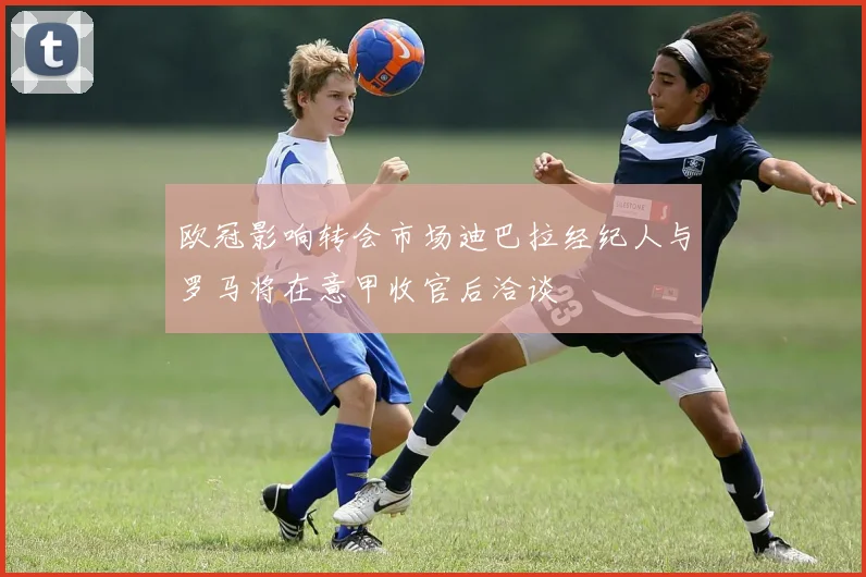 欧冠影响转会市场迪巴拉经纪人与罗马将在意甲收官后洽谈
