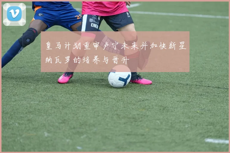 皇马计划重审卢宁未来并加快新星纳瓦罗的培养与晋升