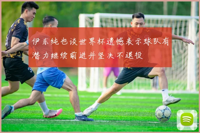 伊东纯也谈世界杯遗憾表示球队有潜力继续前进并坚决不退役