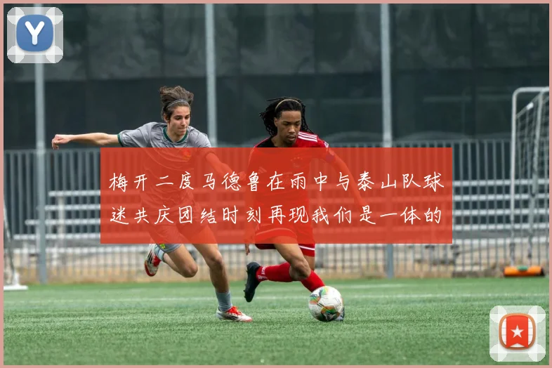 梅开二度马德鲁在雨中与泰山队球迷共庆团结时刻再现我们是一体的精神