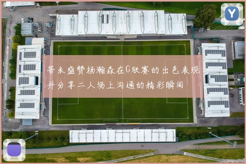 蒂米盛赞杨瀚森在G联赛的出色表现并分享二人场上沟通的精彩瞬间