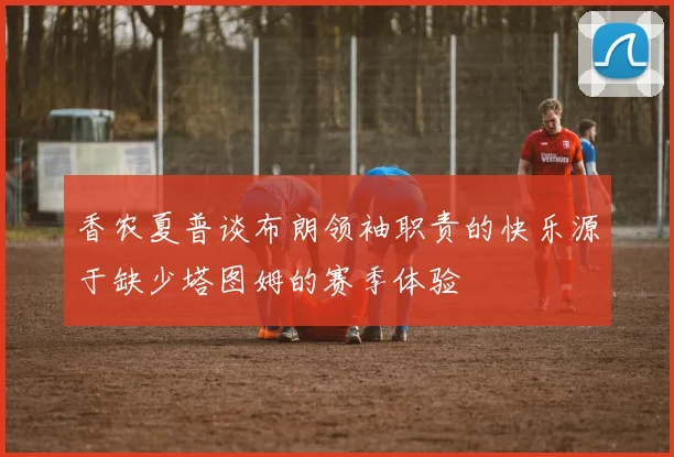 香农夏普谈布朗领袖职责的快乐源于缺少塔图姆的赛季体验