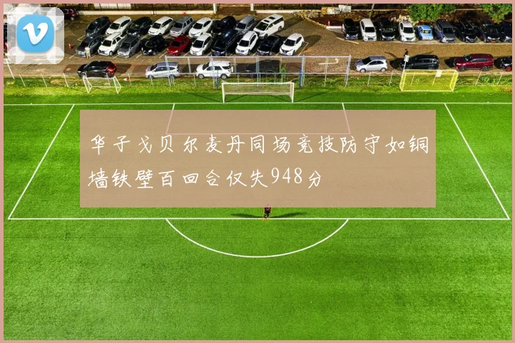 华子戈贝尔麦丹同场竞技防守如铜墙铁壁百回合仅失948分