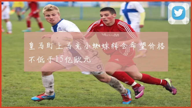 皇马盯上马竞小蜘蛛转会希望价格不低于15亿欧元