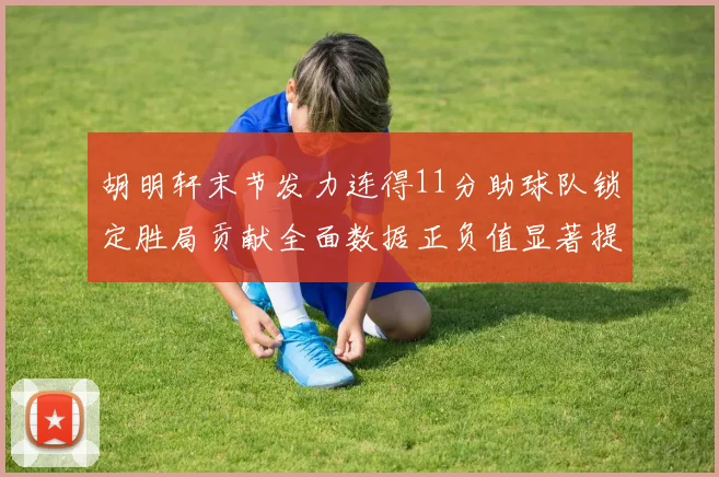 胡明轩末节发力连得11分助球队锁定胜局贡献全面数据正负值显著提升