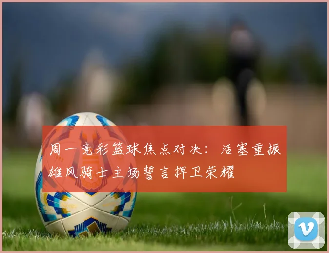 周一竞彩篮球焦点对决：活塞重振雄风骑士主场誓言捍卫荣耀