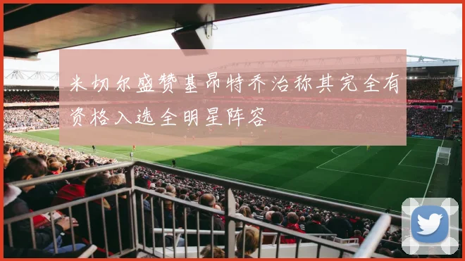 米切尔盛赞基昂特乔治称其完全有资格入选全明星阵容