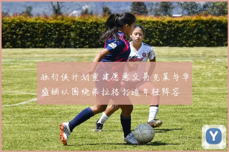 独行侠计划重建愿意交易克莱与华盛顿以围绕弗拉格打造年轻阵容