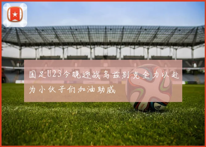 国足U23今晚迎战乌兹别克全力以赴为小伙子们加油助威