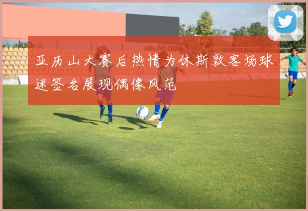 亚历山大赛后热情为休斯敦客场球迷签名展现偶像风范