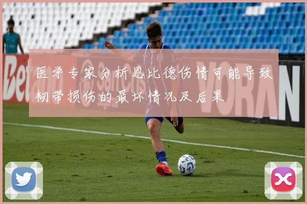 医学专家分析恩比德伤情可能导致韧带损伤的最坏情况及后果
