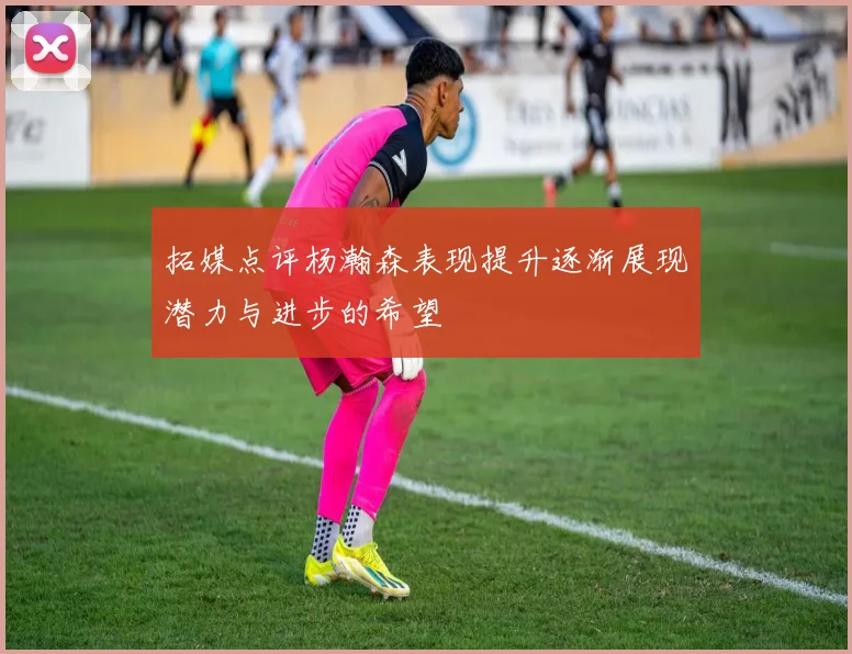 拓媒点评杨瀚森表现提升逐渐展现潜力与进步的希望