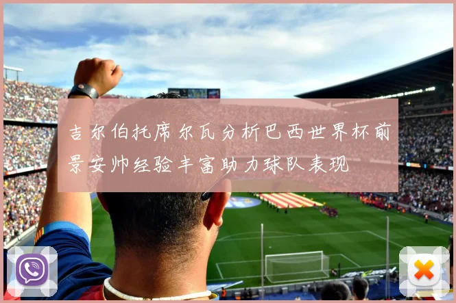 吉尔伯托席尔瓦分析巴西世界杯前景安帅经验丰富助力球队表现