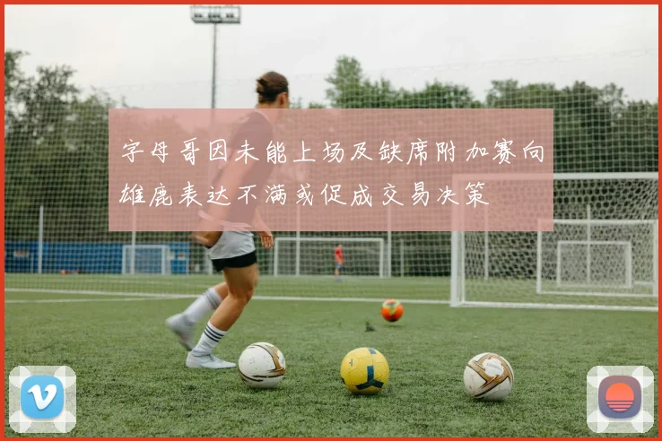 字母哥因未能上场及缺席附加赛向雄鹿表达不满或促成交易决策