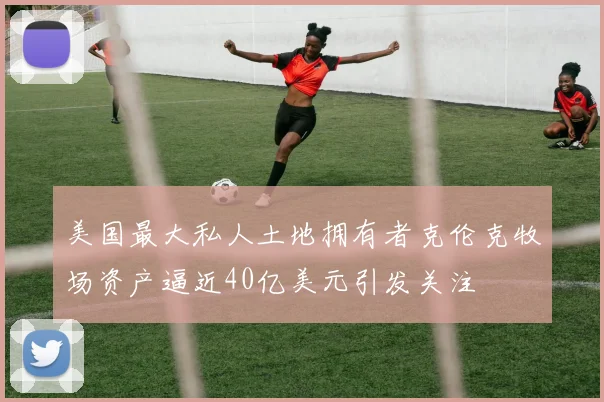 美国最大私人土地拥有者克伦克牧场资产逼近40亿美元引发关注